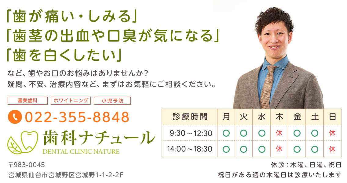 仙台市・宮城野の歯科ナチュール。TEL:022-355-8848、宮城県仙台市宮城野区宮城野1-1-2-2F。「歯が痛い・しみる」「歯茎の出血・口臭が気になる」「歯を白くしたい」などお口のお悩みはございませんか?歯科ナチュールまでお気軽にご相談ください。